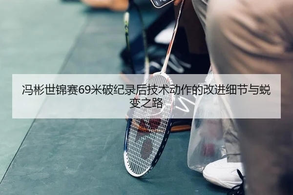 冯彬世锦赛69米破纪录后技术动作的改进细节与蜕变之路
