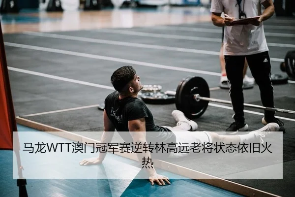 马龙WTT澳门冠军赛逆转林高远老将状态依旧火热
